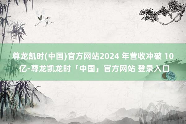 尊龙凯时(中国)官方网站2024 年营收冲破 10 亿-尊龙凯龙时「中国」官方网站 登录入口