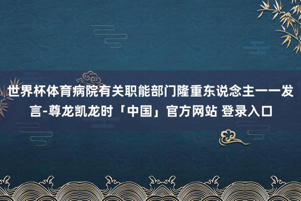 世界杯体育病院有关职能部门隆重东说念主一一发言-尊龙凯龙时「中国」官方网站 登录入口