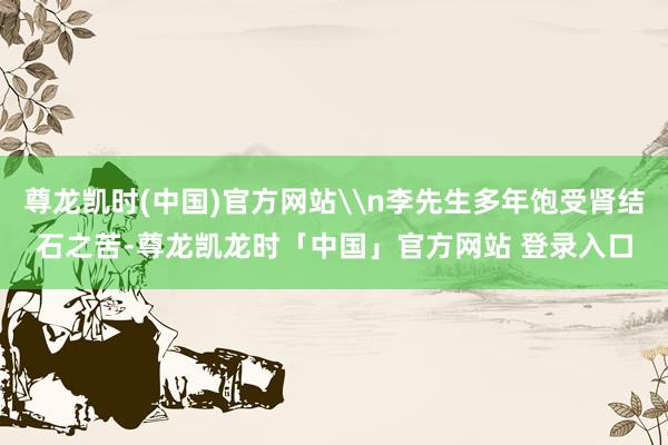 尊龙凯时(中国)官方网站\n李先生多年饱受肾结石之苦-尊龙凯龙时「中国」官方网站 登录入口