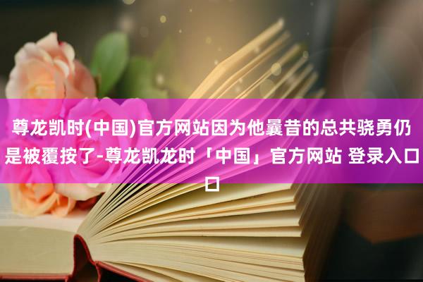 尊龙凯时(中国)官方网站因为他曩昔的总共骁勇仍是被覆按了-尊龙凯龙时「中国」官方网站 登录入口