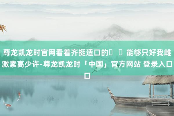 尊龙凯龙时官网看着齐挺适口的� �能够只好我雌激素高少许-尊龙凯龙时「中国」官方网站 登录入口