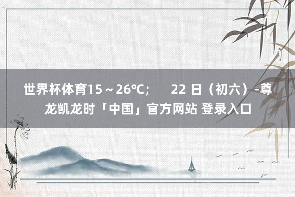 世界杯体育15～26℃；    22 日（初六）-尊龙凯龙时「中国」官方网站 登录入口