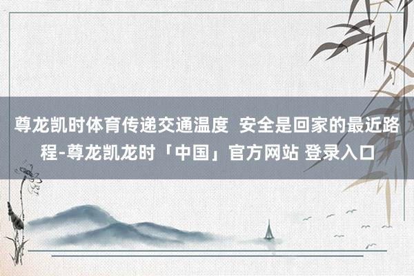 尊龙凯时体育传递交通温度  安全是回家的最近路程-尊龙凯龙时「中国」官方网站 登录入口